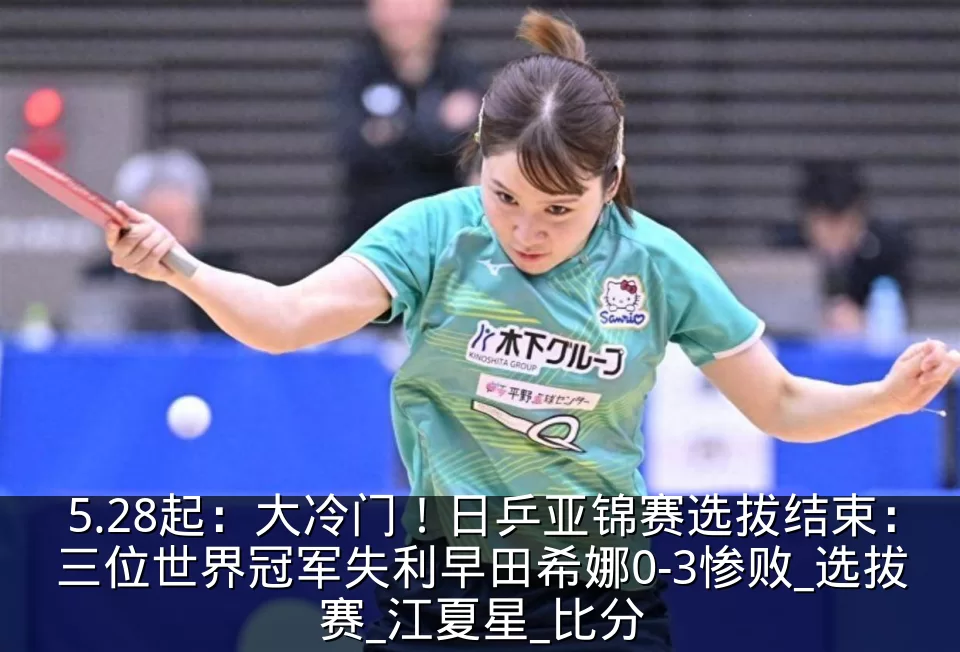 5.28起：大冷门！日乒亚锦赛选拔结束：三位世界冠军失利早田希娜0-3惨败_选拔赛_江夏星_比分