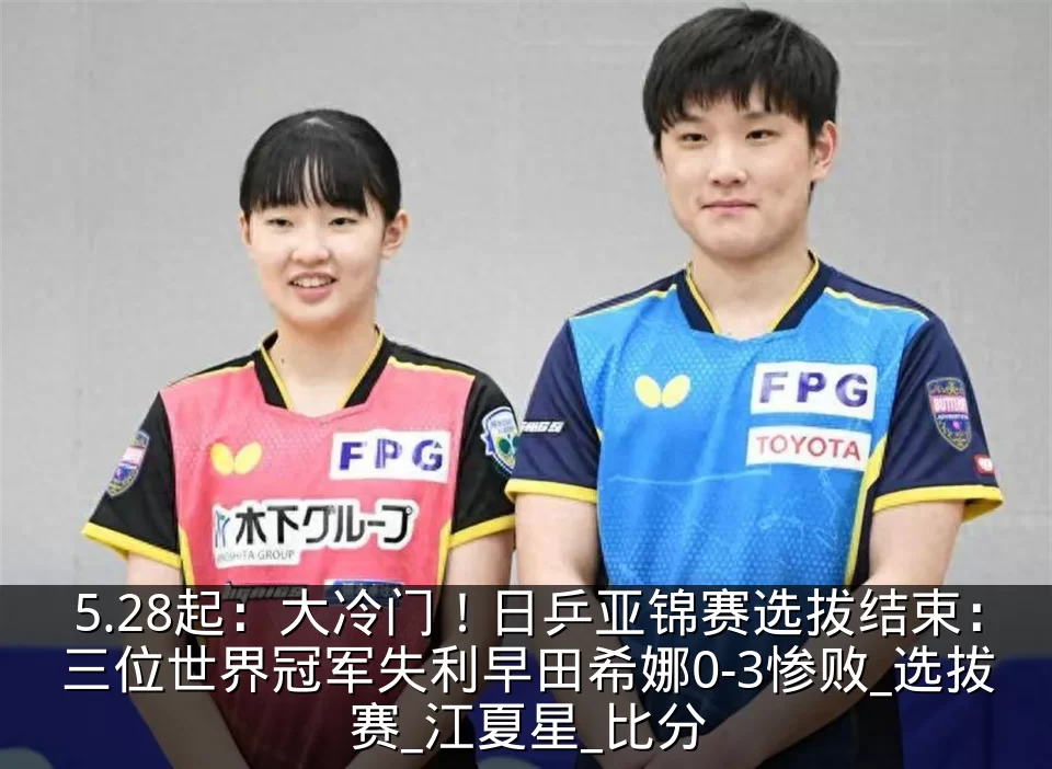 5.28起：大冷门！日乒亚锦赛选拔结束：三位世界冠军失利早田希娜0-3惨败_选拔赛_江夏星_比分